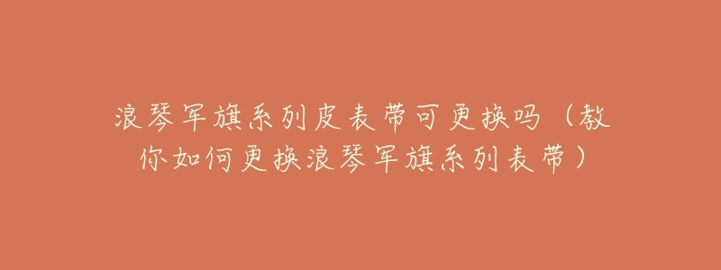浪琴军旗系列皮表带可更换吗(教你如何更换浪琴军旗系列表带)-名表号 浪琴军旗系列皮表带可更换吗(教你如何更换浪琴军旗系列表带)
