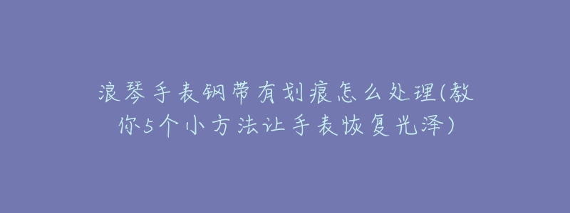 浪琴手表钢带有划痕怎么处理(教你5个小方法让手表恢复光泽)-名表号 浪琴手表钢带有划痕怎么处理(教你5个小方法让手表恢复光泽)