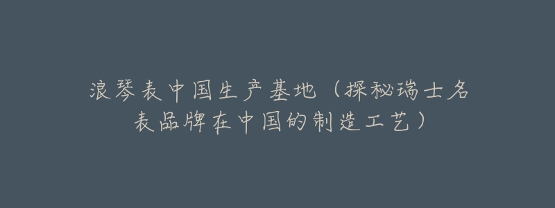 浪琴表中国生产基地(探秘瑞士名表品牌在中国的制造工艺)-名表号 浪琴表中国生产基地(探秘瑞士名表品牌在中国的制造工艺)