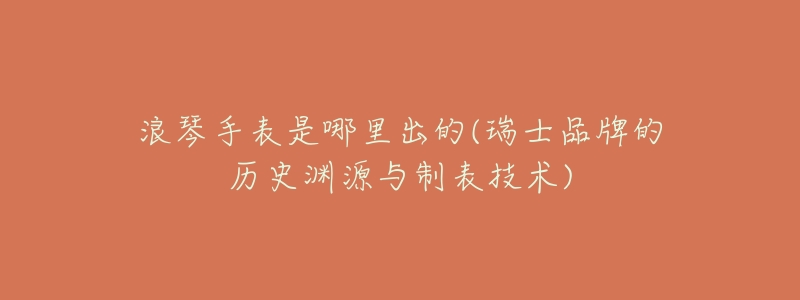 浪琴手表是哪里出的(瑞士品牌的历史渊源与制表技术)-名表号 浪琴手表是哪里出的(瑞士品牌的历史渊源与制表技术)