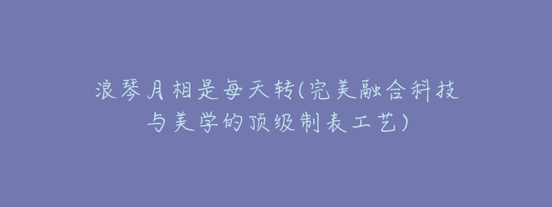 浪琴月相是每天转(完美融合科技与美学的顶级制表工艺)-名表号 浪琴月相是每天转(完美融合科技与美学的顶级制表工艺)