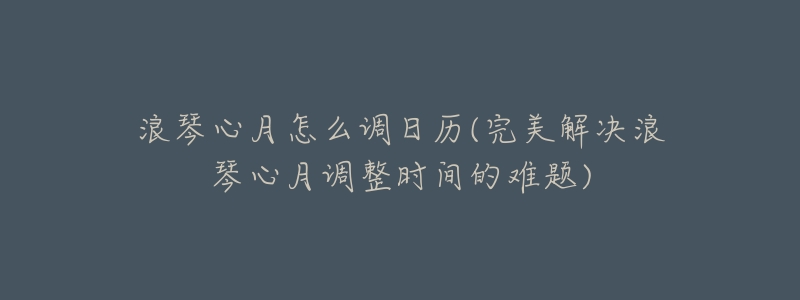 浪琴心月怎么调日历(完美解决浪琴心月调整时间的难题)-名表号 浪琴心月怎么调日历(完美解决浪琴心月调整时间的难题)