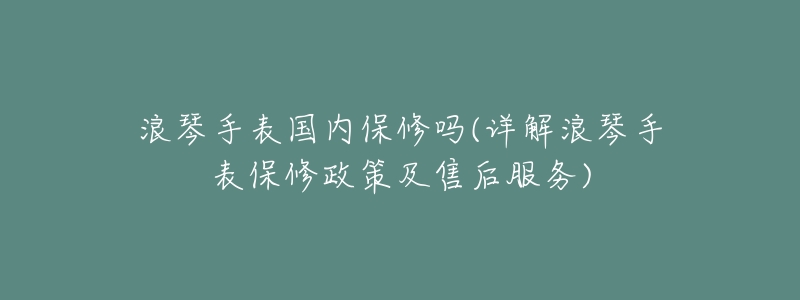 浪琴手表国内保修吗(详解浪琴手表保修政策及售后服务)-名表号 浪琴手表国内保修吗(详解浪琴手表保修政策及售后服务)
