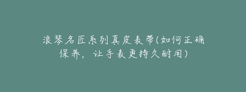 浪琴名匠系列真皮表带(如何正确保养,让手表更持久耐用)-名表号 浪琴名匠系列真皮表带(如何正确保养,让手表更持久耐用)