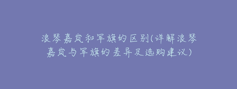 浪琴嘉岚和军旗的区别(详解浪琴嘉岚与军旗的差异及选购建议)-名表号 浪琴嘉岚和军旗的区别(详解浪琴嘉岚与军旗的差异及选购建议)