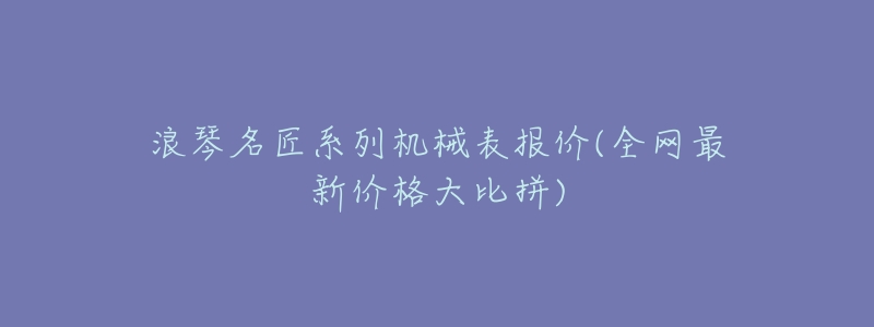 浪琴名匠系列机械表报价(全网最新价格大比拼)-名表号 浪琴名匠系列机械表报价(全网最新价格大比拼)