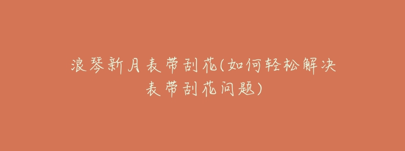 浪琴新月表带刮花(如何轻松解决表带刮花问题)-名表号 浪琴新月表带刮花(如何轻松解决表带刮花问题)
