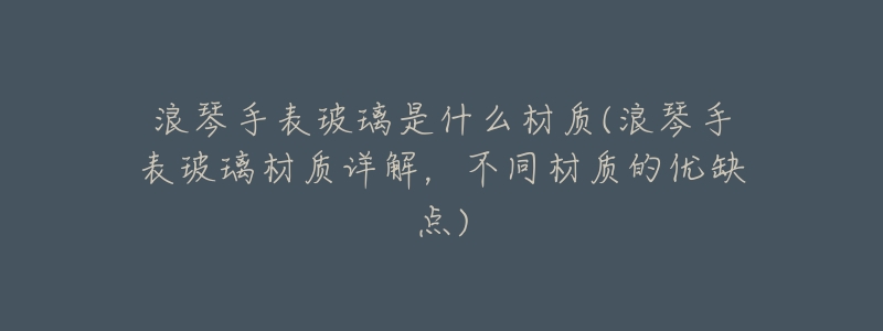 浪琴手表玻璃是什么材质(浪琴手表玻璃材质详解,不同材质的优缺点)-名表号 浪琴手表玻璃是什么材质(浪琴手表玻璃材质详解,不同材质的优缺点)