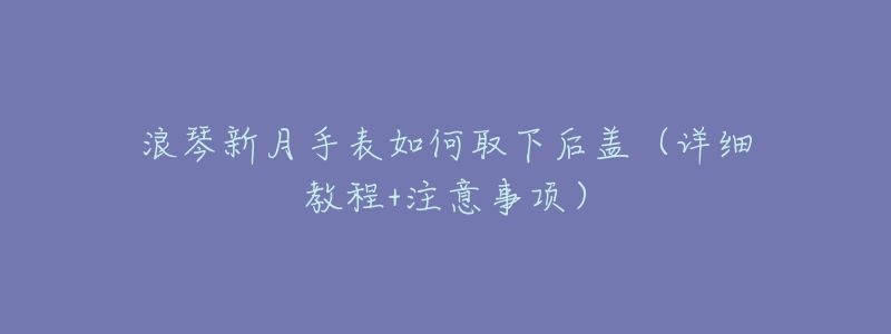 浪琴新月手表如何取下后盖(详细教程+注意事项)-名表号 浪琴新月手表如何取下后盖(详细教程+注意事项)