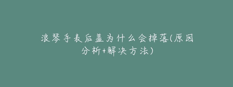 浪琴手表后盖为什么会掉落(原因分析+解决方法)-名表号 浪琴手表后盖为什么会掉落(原因分析+解决方法)
