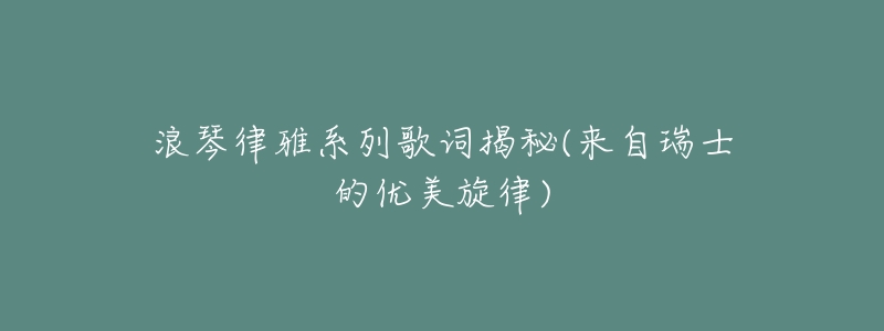浪琴律雅系列歌词揭秘(来自瑞士的优美旋律)-名表号 浪琴律雅系列歌词揭秘(来自瑞士的优美旋律)