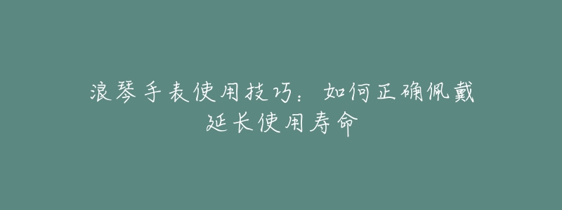 浪琴手表使用技巧:如何正确佩戴延长使用寿命-名表号 浪琴手表使用技巧:如何正确佩戴延长使用寿命