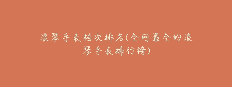 浪琴手表档次排名(全网最全的浪琴手表排行榜)-名表号 浪琴手表档次排名(全网最全的浪琴手表排行榜)
