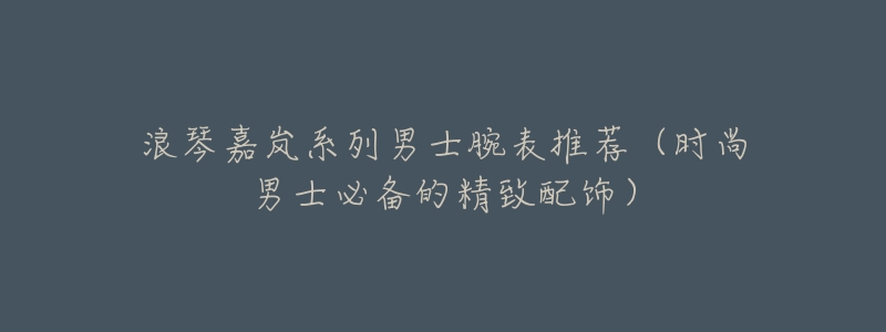 浪琴嘉岚系列男士腕表推荐(时尚男士必备的精致配饰)-名表号 浪琴嘉岚系列男士腕表推荐(时尚男士必备的精致配饰)