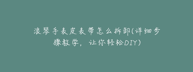 浪琴手表皮表带怎么拆卸(详细步骤教学,让你轻松DIY)-名表号 浪琴手表皮表带怎么拆卸(详细步骤教学,让你轻松DIY)