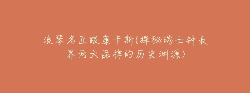 浪琴名匠跟康卡斯(探秘瑞士钟表界两大品牌的历史渊源)-名表号 浪琴名匠跟康卡斯(探秘瑞士钟表界两大品牌的历史渊源)