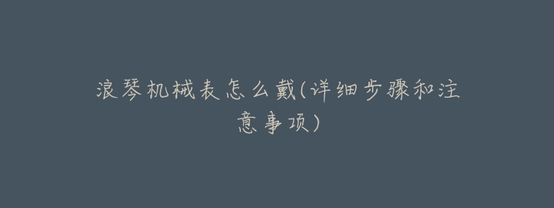 浪琴机械表怎么戴(详细步骤和注意事项)-名表号 浪琴机械表怎么戴(详细步骤和注意事项)
