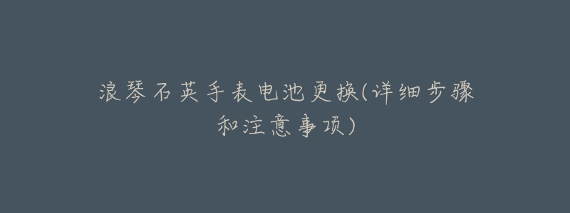 浪琴石英手表电池更换(详细步骤和注意事项)-名表号 浪琴石英手表电池更换(详细步骤和注意事项)