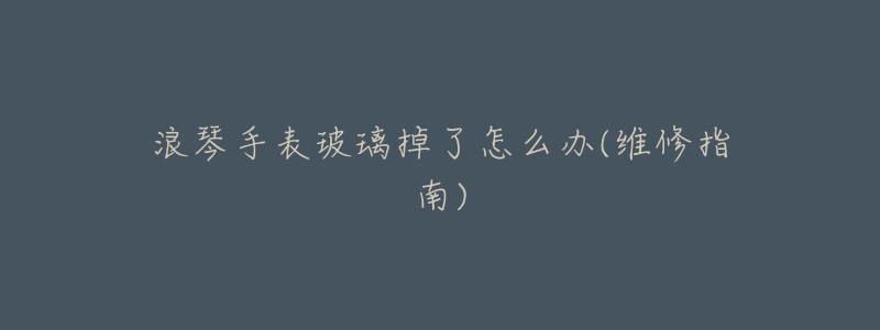 浪琴手表玻璃掉了怎么办(维修指南)-名表号 浪琴手表玻璃掉了怎么办(维修指南)
