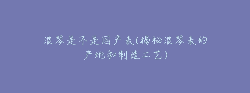 浪琴是不是国产表(揭秘浪琴表的产地和制造工艺)-名表号 浪琴是不是国产表(揭秘浪琴表的产地和制造工艺)