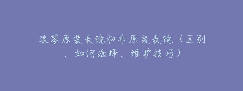 浪琴原装表镜和非原装表镜(区别、如何选择、维护技巧)-名表号 浪琴原装表镜和非原装表镜(区别、如何选择、维护技巧)