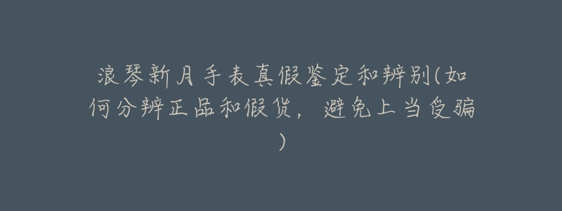 浪琴新月手表真假鉴定和辨别(如何分辨正品和假货,避免上当受骗)-名表号 浪琴新月手表真假鉴定和辨别(如何分辨正品和假货,避免上当受骗)