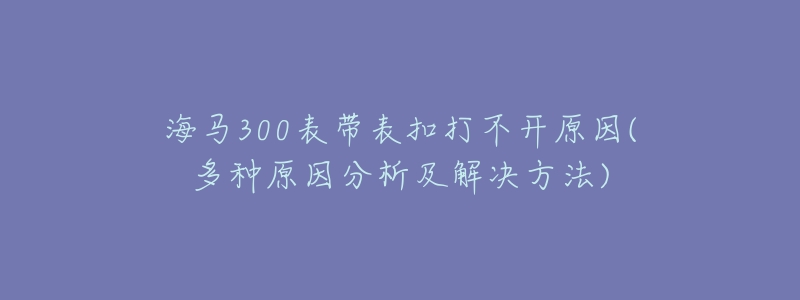 海马300表带表扣打不开原因(多种原因分析及解决方法)-名表号 海马300表带表扣打不开原因(多种原因分析及解决方法)