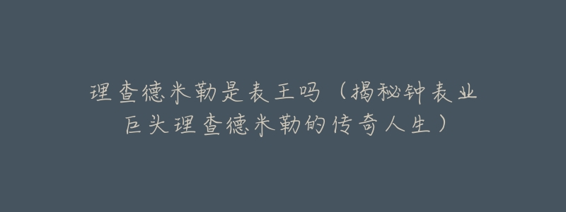 理查德米勒是表王吗(揭秘钟表业巨头理查德米勒的传奇人生)-名表号 理查德米勒是表王吗(揭秘钟表业巨头理查德米勒的传奇人生)