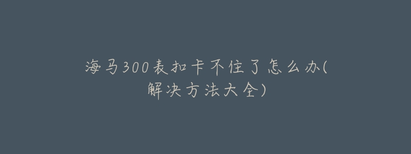 海马300表扣卡不住了怎么办(解决方法大全)-名表号 海马300表扣卡不住了怎么办(解决方法大全)