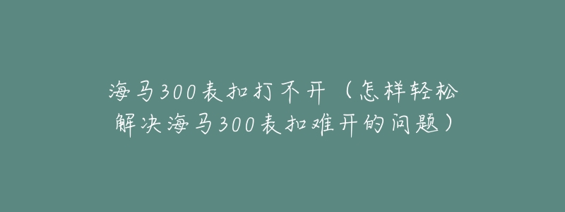 海马300表扣打不开(怎样轻松解决海马300表扣难开的问题)-名表号 海马300表扣打不开(怎样轻松解决海马300表扣难开的问题)