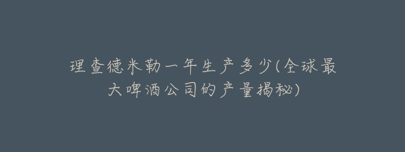 理查德米勒一年生产多少(全球最大啤酒公司的产量揭秘)-名表号 理查德米勒一年生产多少(全球最大啤酒公司的产量揭秘)