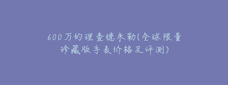 600万的理查德米勒(全球限量珍藏版手表价格及评测)-名表号 600万的理查德米勒(全球限量珍藏版手表价格及评测)