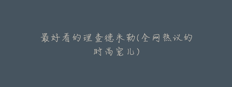 最好看的理查德米勒(全网热议的时尚宠儿)-名表号 最好看的理查德米勒(全网热议的时尚宠儿)
