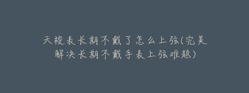 天梭表长期不戴了怎么上弦(完美解决长期不戴手表上弦难题)-名表号 天梭表长期不戴了怎么上弦(完美解决长期不戴手表上弦难题)