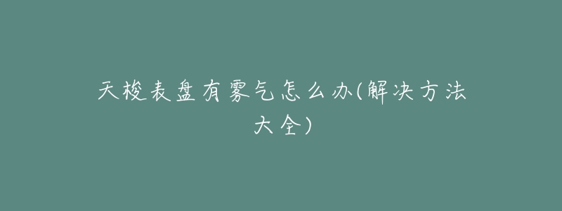 天梭表盘有雾气怎么办(解决方法大全)-名表号 天梭表盘有雾气怎么办(解决方法大全)