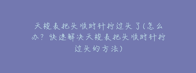天梭表把头顺时针拧过头了(怎么办?快速解决天梭表把头顺时针拧过头的方法)-名表号 天梭表把头顺时针拧过头了(怎么办?快速解决天梭表把头顺时针拧过头的方法)