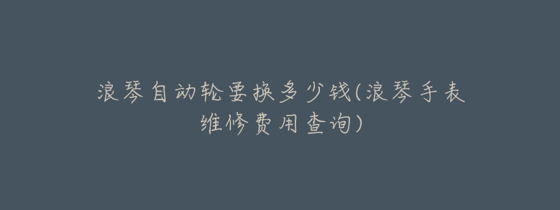 浪琴自动轮要换多少钱(浪琴手表维修费用查询)-名表号 浪琴自动轮要换多少钱(浪琴手表维修费用查询)