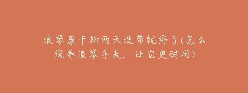 浪琴康卡斯两天没带就停了(怎么保养浪琴手表,让它更耐用)-名表号 浪琴康卡斯两天没带就停了(怎么保养浪琴手表,让它更耐用)