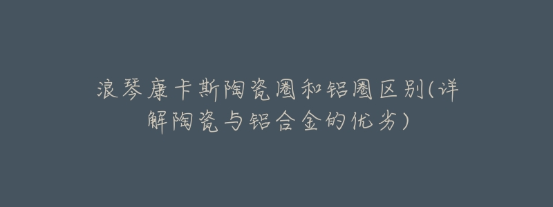 浪琴康卡斯陶瓷圈和铝圈区别(详解陶瓷与铝合金的优劣)-名表号 浪琴康卡斯陶瓷圈和铝圈区别(详解陶瓷与铝合金的优劣)