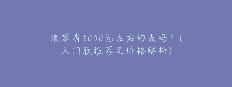 浪琴有5000元左右的表吗?(入门款推荐及价格解析)-名表号 浪琴有5000元左右的表吗?(入门款推荐及价格解析)