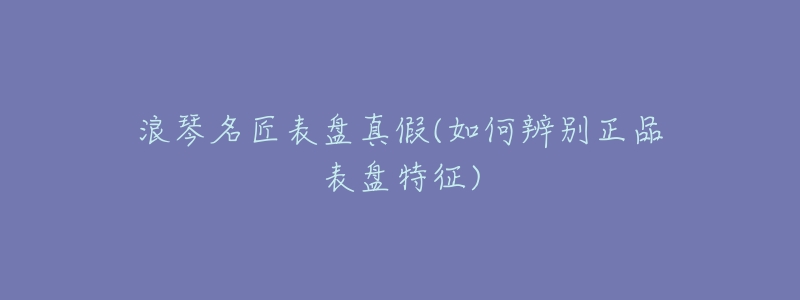 浪琴名匠表盘真假(如何辨别正品表盘特征)-名表号 浪琴名匠表盘真假(如何辨别正品表盘特征)