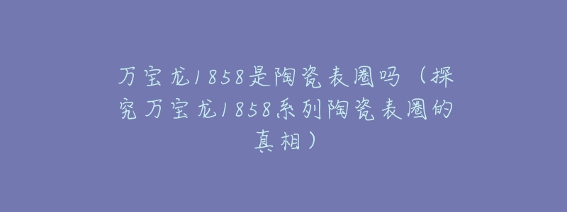 万宝龙1858是陶瓷表圈吗(探究万宝龙1858系列陶瓷表圈的真相)-名表号 万宝龙1858是陶瓷表圈吗(探究万宝龙1858系列陶瓷表圈的真相)
