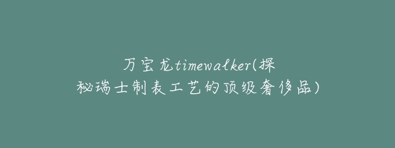 万宝龙timewalker(探秘瑞士制表工艺的顶级奢侈品)-名表号 万宝龙timewalker(探秘瑞士制表工艺的顶级奢侈品)