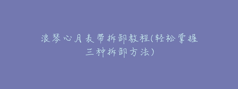 浪琴心月表带拆卸教程(轻松掌握三种拆卸方法)-名表号 浪琴心月表带拆卸教程(轻松掌握三种拆卸方法)