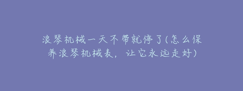 浪琴机械一天不带就停了(怎么保养浪琴机械表,让它永远走好)-名表号 浪琴机械一天不带就停了(怎么保养浪琴机械表,让它永远走好)