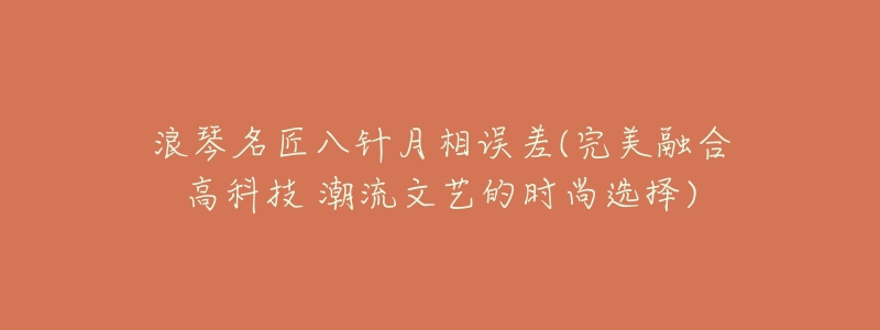 浪琴名匠八针月相误差(完美融合高科技 潮流文艺的时尚选择)-名表号 浪琴名匠八针月相误差(完美融合高科技 潮流文艺的时尚选择)