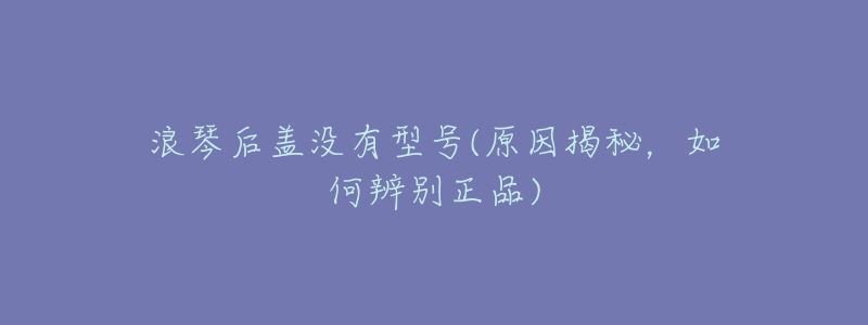 浪琴后盖没有型号(原因揭秘,如何辨别正品)-名表号 浪琴后盖没有型号(原因揭秘,如何辨别正品)