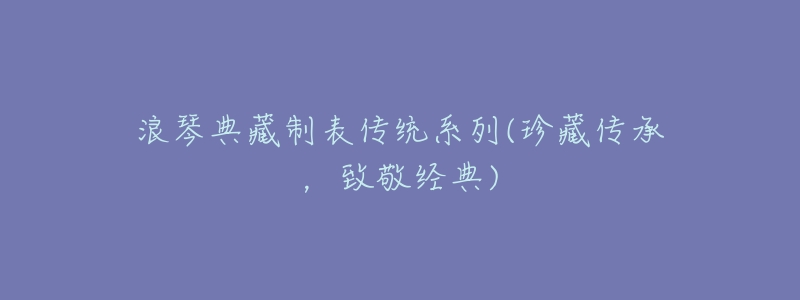 浪琴典藏制表传统系列(珍藏传承,致敬经典)-名表号 浪琴典藏制表传统系列(珍藏传承,致敬经典)