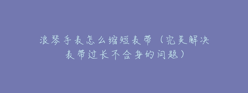 浪琴手表怎么缩短表带(完美解决表带过长不合身的问题)-名表号 浪琴手表怎么缩短表带(完美解决表带过长不合身的问题)