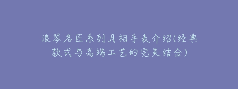 浪琴名匠系列月相手表介绍(经典款式与高端工艺的完美结合)-名表号 浪琴名匠系列月相手表介绍(经典款式与高端工艺的完美结合)